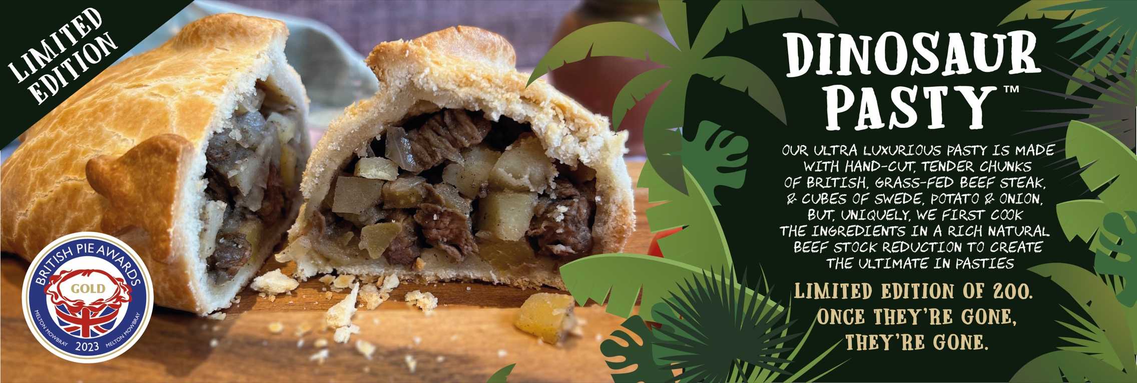 Dinosaur Pasty™ – A luxurious pasty made with hand-cut British grass-fed beef steak, swede, potato, and onion, cooked in a rich beef stock reduction for ultimate flavor. Limited edition of 200.